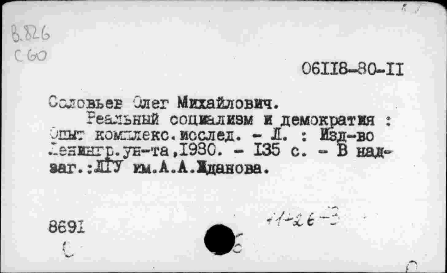 ﻿сое
06118-80-11
Ословьев Олег Михайлович.
Реальный социализм и демократия : •инит комплекс, иссл ед. - Л. : Изд-во .Оенингр. ун-та ,1930. - 135 с. - В над-8аг.:ЛжУ им.А.А.Жданова.
869х